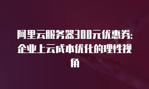 阿里云服务器300元优惠券：企业上云成本优化的理性视角
