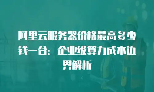 阿里云服务器价格最高多少钱一台：企业级算力成本边界解析