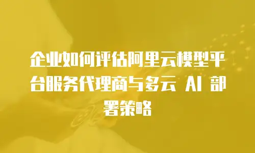 企业如何评估阿里云模型平台服务代理商与多云 AI 部署策略