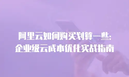 阿里云如何购买划算一些：企业级云成本优化实战指南