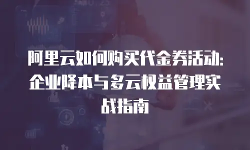 阿里云如何购买代金券活动：企业降本与多云权益管理实战指南