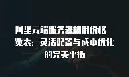 阿里云端服务器租用价格一览表：灵活配置与成本优化的完美平衡