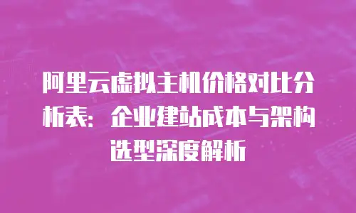 阿里云虚拟主机价格对比分析表：企业建站成本与架构选型深度解析