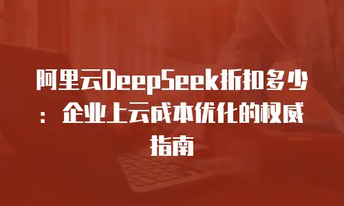 阿里云DeepSeek折扣多少：企业上云成本优化的权威指南