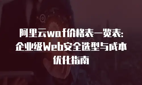 阿里云waf价格表一览表：企业级Web安全选型与成本优化指南