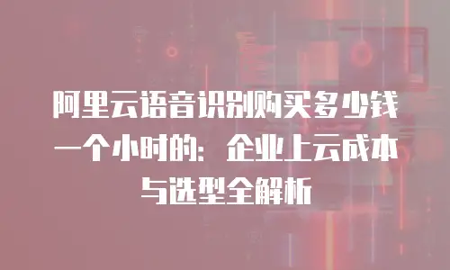阿里云语音识别购买多少钱一个小时的：企业上云成本与选型全解析