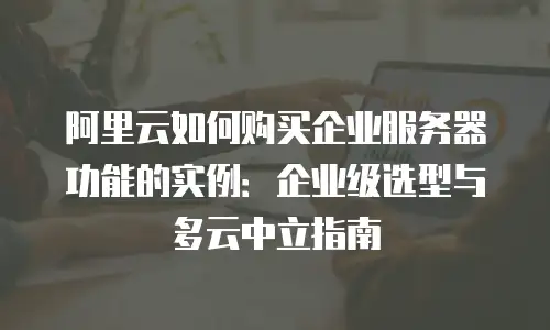阿里云如何购买企业服务器功能的实例：企业级选型与多云中立指南