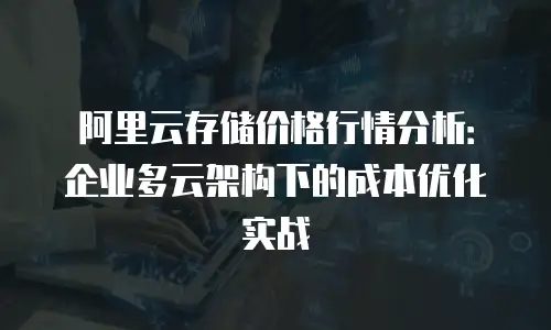阿里云存储价格行情分析：企业多云架构下的成本优化实战