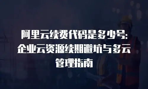 阿里云续费代码是多少号：企业云资源续期避坑与多云管理指南