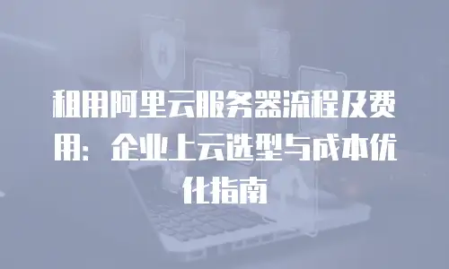 租用阿里云服务器流程及费用：企业上云选型与成本优化指南