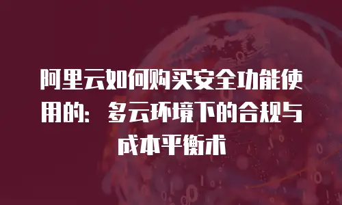 阿里云如何购买安全功能使用的：多云环境下的合规与成本平衡术