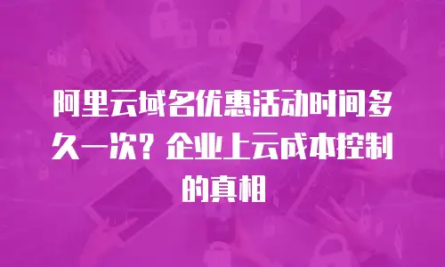 阿里云域名优惠活动时间多久一次？企业上云成本控制的真相