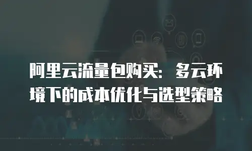阿里云流量包购买：多云环境下的成本优化与选型策略