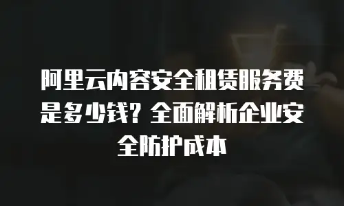 阿里云内容安全租赁服务费是多少钱？全面解析企业安全防护成本