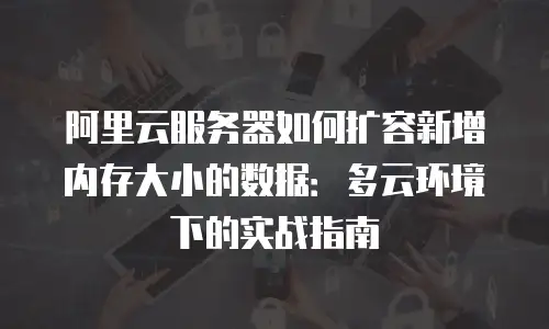 阿里云服务器如何扩容新增内存大小的数据：多云环境下的实战指南