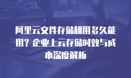 阿里云文件存储租用多久能用？企业上云存储时效与成本深度解析