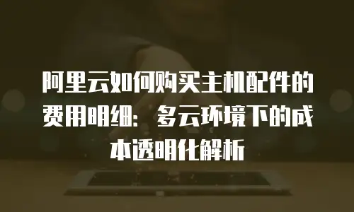 阿里云如何购买主机配件的费用明细：多云环境下的成本透明化解析