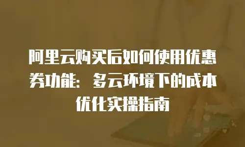 阿里云购买后如何使用优惠券功能：多云环境下的成本优化实操指南