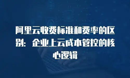 阿里云收费标准和费率的区别：企业上云成本管控的核心逻辑