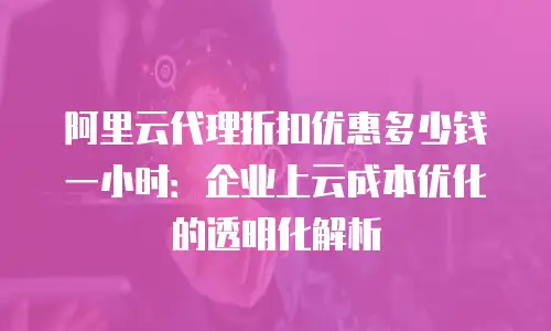 阿里云代理折扣优惠多少钱一小时：企业上云成本优化的透明化解析