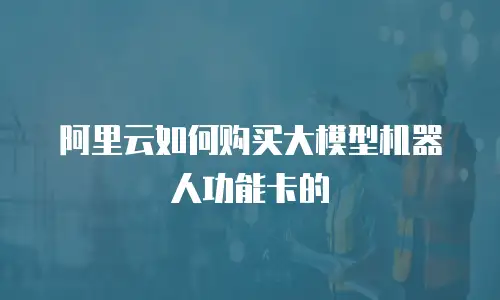 阿里云如何购买大模型机器人功能卡的