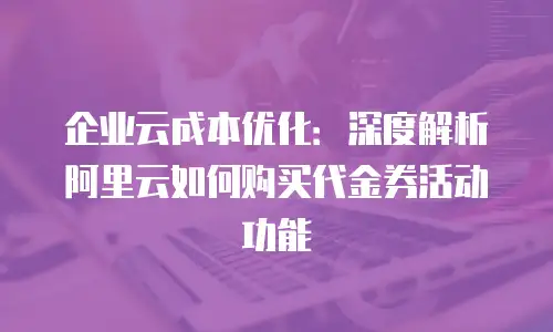 企业云成本优化：深度解析阿里云如何购买代金券活动功能