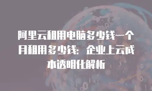阿里云租用电脑多少钱一个月租用多少钱：企业上云成本透明化解析