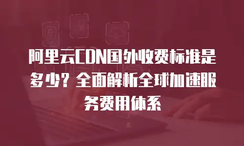 阿里云CDN国外收费标准是多少？全面解析全球加速服务费用体系