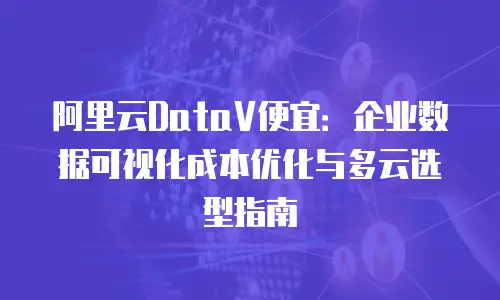 阿里云DataV便宜：企业数据可视化成本优化与多云选型指南