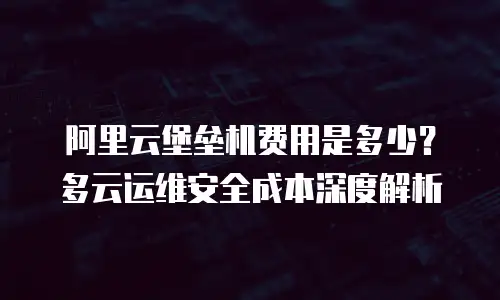 阿里云堡垒机费用是多少？多云运维安全成本深度解析