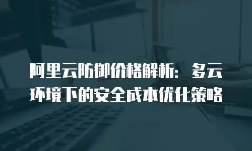 阿里云防御价格解析：多云环境下的安全成本优化策略