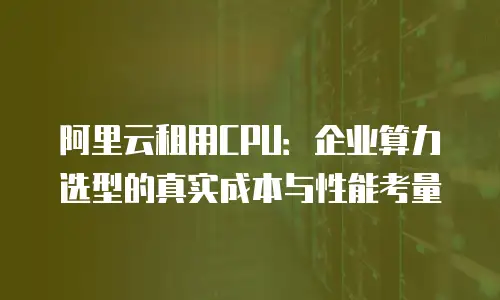 阿里云租用CPU：企业算力选型的真实成本与性能考量