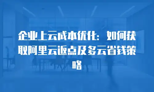 企业上云成本优化：如何获取阿里云返点及多云省钱策略