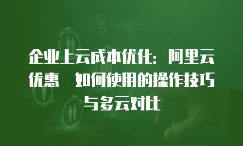 企业上云成本优化：阿里云优惠劵如何使用的操作技巧与多云对比