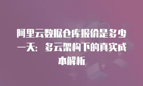 阿里云数据仓库报价是多少一天：多云架构下的真实成本解析