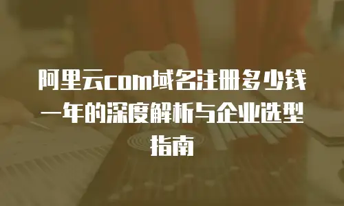 阿里云com域名注册多少钱一年的深度解析与企业选型指南