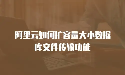 阿里云如何扩容量大小数据库文件传输功能