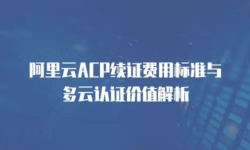 阿里云ACP续证费用标准与多云认证价值解析
