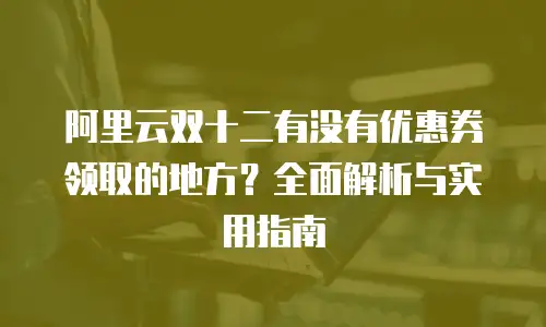 阿里云双十二有没有优惠券领取的地方？全面解析与实用指南