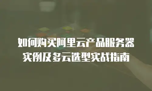如何购买阿里云产品服务器实例及多云选型实战指南