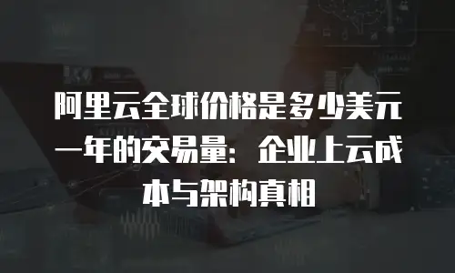 阿里云全球价格是多少美元一年的交易量：企业上云成本与架构真相