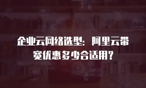 企业云网络选型：阿里云带宽优惠多少合适用？