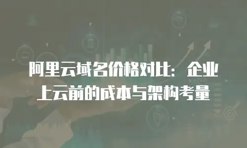 阿里云域名价格对比：企业上云前的成本与架构考量