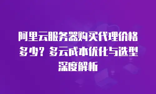 阿里云服务器购买代理价格多少？多云成本优化与选型深度解析