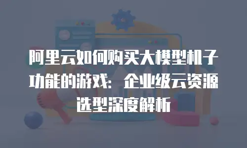 阿里云如何购买大模型机子功能的游戏：企业级云资源选型深度解析