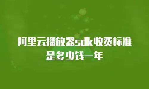 阿里云播放器sdk收费标准是多少钱一年