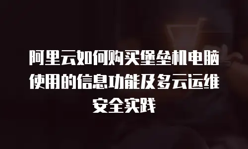 阿里云如何购买堡垒机电脑使用的信息功能及多云运维安全实践