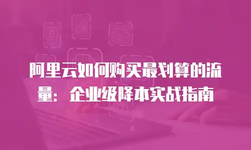 阿里云如何购买最划算的流量：企业级降本实战指南