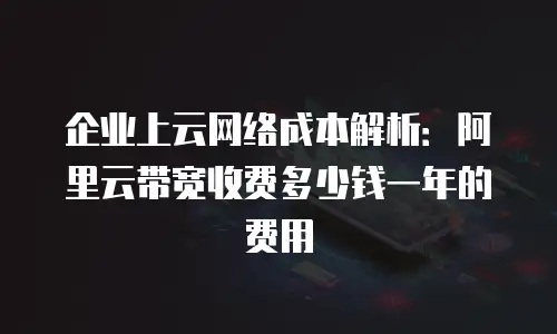 企业上云网络成本解析：阿里云带宽收费多少钱一年的费用