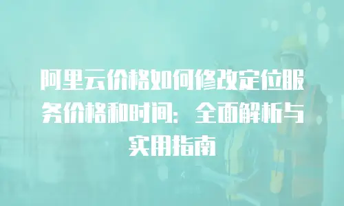 阿里云价格如何修改定位服务价格和时间：全面解析与实用指南